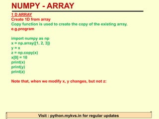 NUMPY - ARRAY
Visit : python.mykvs.in for regular updates
1 D ARRAY
Create 1D from array
Copy function is used to create the copy of the existing array.
e.g.program
import numpy as np
x = np.array([1, 2, 3])
y = x
z = np.copy(x)
x[0] = 10
print(x)
print(y)
print(z)
Note that, when we modify x, y changes, but not z:
 