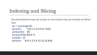 Indexing and Slicing
One-dimensional arrays are simple; on the surface they act similarly to Python
lists:
arr = np.arange(10)
print(arr) # [0 1 2 3 4 5 6 7 8 9]
print(arr[5]) #5
print(arr[5:8]) #[5 6 7]
arr[5:8] = 12
print(arr) #[ 0 1 2 3 4 12 12 12 8 9]
 