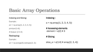 Basic Array Operations
Indexing and Slicing:
Example :
arr = np.array([1, 2, 3, 4, 5])
print(arr[1:4])
# Output: [2 3 4]
Reshaping:
Example :
arr = np.arange(6).reshape((2, 3))
Indexing :
a = np.array([1, 2, 3, 4, 5])
# Accessing elements
element = a[2] # 3
# Slicing
slice_a = a[1:4] # array([2, 3, 4])
 