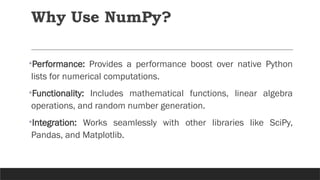 Why Use NumPy?
•Performance: Provides a performance boost over native Python
lists for numerical computations.
•Functionality: Includes mathematical functions, linear algebra
operations, and random number generation.
•Integration: Works seamlessly with other libraries like SciPy,
Pandas, and Matplotlib.
 
