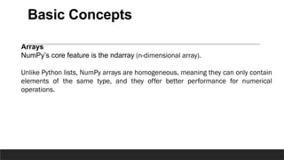Basic Concepts
Arrays
NumPy’s core feature is the ndarray (n-dimensional array).
Unlike Python lists, NumPy arrays are homogeneous, meaning they can only contain
elements of the same type, and they offer better performance for numerical
operations.
 