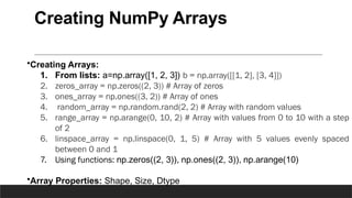 Creating NumPy Arrays
•Creating Arrays:
1. From lists: a=np.array([1, 2, 3]) b = np.array([[1, 2], [3, 4]])
2. zeros_array = np.zeros((2, 3)) # Array of zeros
3. ones_array = np.ones((3, 2)) # Array of ones
4. random_array = np.random.rand(2, 2) # Array with random values
5. range_array = np.arange(0, 10, 2) # Array with values from 0 to 10 with a step
of 2
6. linspace_array = np.linspace(0, 1, 5) # Array with 5 values evenly spaced
between 0 and 1
7. Using functions: np.zeros((2, 3)), np.ones((2, 3)), np.arange(10)
•Array Properties: Shape, Size, Dtype
 