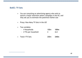 BotEC: TV Sets
• You are consulting an advertising agency who wish to
launch a major television advert campaign in the US, and
they ask you to estimate the potential market size
• Proxy: How Many TV Sets in the US?
• Two variables
– # Households 100m 100m
– # TVs per household 2 2.4
• Total # TV Sets 200m 240m
49
 