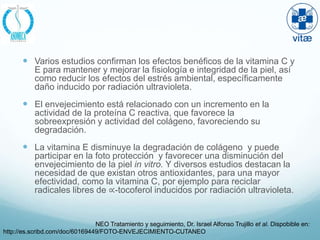  Varios estudios confirman los efectos benéficos de la vitamina C y
           E para mantener y mejorar la fisiología e integridad de la piel, así
           como reducir los efectos del estrés ambiental, específicamente
           daño inducido por radiación ultravioleta.
        El envejecimiento está relacionado con un incremento en la
           actividad de la proteína C reactiva, que favorece la
           sobreexpresión y actividad del colágeno, favoreciendo su
           degradación.
        La vitamina E disminuye la degradación de colágeno y puede
           participar en la foto protección y favorecer una disminución del
           envejecimiento de la piel in vitro. Y diversos estudios destacan la
           necesidad de que existan otros antioxidantes, para una mayor
           efectividad, como la vitamina C, por ejemplo para reciclar
           radicales libres de ∝-tocoferol inducidos por radiación ultravioleta.


                                NEO Tratamiento y seguimiento, Dr. Israel Alfonso Trujillo et al. Dispobible en:
http://es.scribd.com/doc/60169449/FOTO-ENVEJECIMIENTO-CUTANEO
 