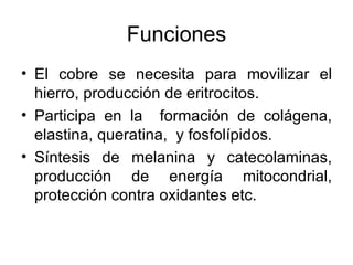 Funciones El cobre se necesita para movilizar el hierro, producción de eritrocitos. Participa en la  formación de colágena, elastina, queratina,  y fosfolípidos. Síntesis de melanina y catecolaminas, producción de energía mitocondrial, protección contra oxidantes etc. 