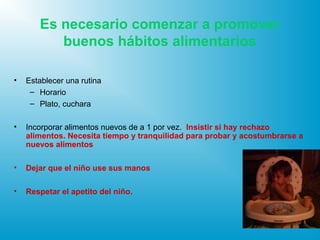 Es necesario comenzar a promover
buenos hábitos alimentarios
• Establecer una rutina
– Horario
– Plato, cuchara
• Incorporar alimentos nuevos de a 1 por vez. Insistir si hay rechazo
alimentos. Necesita tiempo y tranquilidad para probar y acostumbrarse a
nuevos alimentos
• Dejar que el niño use sus manos
• Respetar el apetito del niño.
 