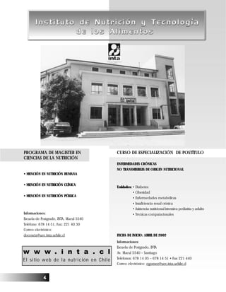 44444
w w w . i n t a . c l
El sitio web de la nutrición en Chile
CURSO DE ESPECIALIZACIÓN DE POSTÍTULO
ENFERMEDADES CRÓNICAS
NO TRANSMISIBLES DE ORIGEN NUTRICIONAL
Unidades: • Diabetes
• Obesidad
• Enfermedades metabólicas
• Insuficiencia renal crónica
• Asistencia nutricional intensiva pediatría y adulto
• Técnicas computacionales
FECHA DE INICIO: ABRIL DE 2002
Informaciones:
Escuela de Postgrado, INTA
Av. Macul 5540 – Santiago
Teléfonos: 678 14 05 – 678 14 51 • Fax 221 440
Correo electrónico: egomez@uec.inta.uchile.cl
PROGRAMA DE MAGISTER EN
CIENCIAS DE LA NUTRICIÓN
• MENCIÓN EN NUTRICIÓN HUMANA
• MENCIÓN EN NUTRICIÓN CLÍNICA
• MENCIÓN EN NUTRICIÓN PÚBLICA
Informaciones:
Escuela de Postgrado, INTA, Macul 5540
Teléfono: 678 14 51, Fax: 221 40 30
Correo electrónico:
docencia@uec.inta.uchile.cl
 