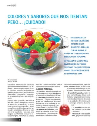 66666
Dr. Fernando Vio
INTA, U. de Chile
COLORES Y SABORES QUE NOS TIENTAN
PERO… ¡CUIDADO!
Los aditivos alimentarios son sustancias
que se añaden intencionalmente a los ali-
mentos y bebidas, no para cambiar su va-
lor nutritivo, sino con la finalidad de
modificar sus caracteres, sus técnicas de
elaboración o conservación y para mejo-
rar su adaptación al uso a que van desti-
nados.
Los colorantes agregan la característica
del color a lo que comemos para mejorar
su aceptación, ya que el color es la pri-
mera sensación que se percibe y la que
en muchos casos determina un primer jui-
cio sobre la calidad del alimento. Se usan
con un fin tecnológico y comercial para
asegurar la uniformidad, restaurar la co-
loración original, intensificar los colores
naturales cuando son débiles y hacer
identificable un determinado alimento.
EL COLOR ARTIFICIAL
Los colorantes sintéticos de mayor uso
enChileyaprobadossegúnelReglamen-
toSanitariodelosAlimentosde1997,son:
• La tartrazina,polvo amarillo anaranja-
do brillante. La legislación chilena exi-
ge que este colorante debe declararse
y destacarse en la rotulación de los
productos alimenticios que lo con-
tengan. Su uso es masivo en Chile.
• El amarillo de Quinoleina, una
mezcla de sales sódicas de ácidos
monosulfonados y difulsonados de
quinolftaleína y quinolindanediona.
Seutilizaenrepostería,bebidas,jugos,con-
servas, derivados cárneos, lácteos. Su uso
es menor que la Tartrazina por su cos-
toymenorintensidaddelacoloración.
• El amarillo Crepúsculo, un polvo de
color rojo ladrillo y que al igual que la
tartrazina la legislación chilena exige
se declare bajo rotulación destacada
en los productos alimenticios que lo
contengan.Tambiénesdeusoma-
sivo.
• La azorrubina, que da color
rojo frambuesa y es un polvo
café oscuro.
•Ponceau4Rorojodecochi-
nilla,que presenta color rojo
LOS COLORANTES Y
ADITIVOS MEJORAN EL
ASPECTO DE LOS
ALIMENTOS, PERO HAY
QUE BALANCEAR SU
USO ENTRE LA SEGURIDAD Y EL
BENEFICIO QUE REPORTAN.
ACTUALMENTE SE CONTINÚA
INVESTIGANDO SU POSIBLE
TOXICIDAD. EN CHILE EXISTE UN
COMITÉ DE ADITIVOS QUE ESTÁ
ESTUDIANDO EL TEMA.
 