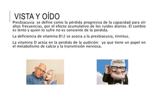 VISTA Y OÍDO
Presbiacusia: se define como la pérdida progresiva de la capacidad para oír
altas frecuencias, por el efecto acumulativo de los ruidos diarios. El cambio
es lento y quien lo sufre no es consiente de la perdida.
La deficiencia de vitamina B12 se asocia a la presbiacusia, tinnitus.
La vitamina D actúa en la perdida de la audición: ya que tiene un papel en
el metabolismo de calcio y la transmisión nerviosa.
 
