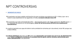 NPT CONTROVERSIAS
• MOMENTO DE INICIO
àEn pacientes con buen estado nutricional en los que se prevea una estancia en UCI < 4 días y que van a
iniciar la ruta oral/enteral en los siguientes 3-4 días, no estaría indicado iniciar NP.
àEn pacientes que está contraindicada la NE + desnutrición previa o de riesgo nutricional (NUTRIC Score > =
5) + previsión de estancia en UCI prolongada, iniciar NP de forma precoz (24-48 h) tras estabilización
hemodinámica.
En cuanto el paciente sea capaz de tolerar cierta cantidad de nutrientes por ruta enteral, iniciar NE aunque sea
a dosis tróficas.
Los efectos deletéreos descritos con NP están más relacionados con la dosis que con la vía de administración
y por tanto es obligatorio monitorizar la cantidad total de aporte calórico- proteico administrado para
evitar sobrealimentar a los pacientes.
 