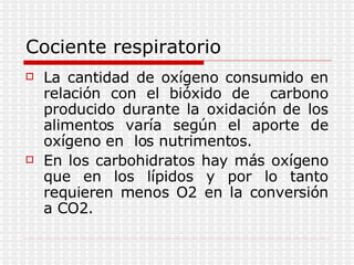 Cociente respiratorio La cantidad de oxígeno consumido en relación con el bióxido de  carbono producido durante la oxidación de los alimentos varía según el aporte de oxígeno en  los nutrimentos. En los carbohidratos hay más oxígeno que en los lípidos y por lo tanto requieren menos O2 en la conversión a CO2. 