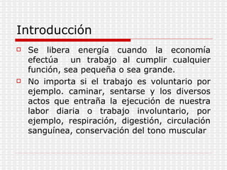 Introducción Se libera energía cuando la economía efectúa  un trabajo al cumplir cualquier función, sea pequeña o sea grande. No importa si el trabajo es voluntario por ejemplo. caminar, sentarse y los diversos actos que entraña la ejecución de nuestra labor diaria o trabajo involuntario, por ejemplo, respiración, digestión, circulación sanguínea, conservación del tono muscular 