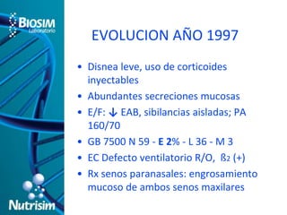 EVOLUCION AÑO 1997 
• Disnea leve, uso de corticoides 
inyectables 
• Abundantes secreciones mucosas 
• E/F: ↓ EAB, sibilancias aisladas; PA 
160/70 
• GB 7500 N 59 - E 2% - L 36 - M 3 
• EC Defecto ventilatorio R/O, ß2 (+) 
• Rx senos paranasales: engrosamiento 
mucoso de ambos senos maxilares 
 