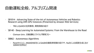 自動運転全般、アルゴリズム関連
• S81014 - Advancing State-of-the-Art of Autonomous Vehicles and Robotics
Research using AWS GPU Instances (Presented by Amazon Web Services)
• TRIによるAWSの活用事例、開発環境の紹介
• S8140 - Deep Learning for Automated Systems: From the Warehouse to the Road
• Clemson Univ. 自動運転ソフトウェア開発フロー
• S8862 - Autonomous Algorithms
• Panelセッション。NNAISENSE社によるAUDI自動駐車実験の紹介や、fka社による経路生成におけ
るDNNの活用など
 