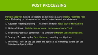 POST PROCESSING
Domain adaption is used to operate on synthetic data to closely resemble real
data. Following techniques can be used to adopt to real world domain:
 Gaussian filtering/Blurring – This effect imitates focal blur of the camera
 Noise addition – Imitates sensor noise, environment noise/dust
 Brightness/contrast correction – To simulate different lighting conditions
 Scaling – To make up for face distance, bounding box tightness
 Mirroring – Most of the use cases are agnostic to mirroring; others can use
transformed parameters
 