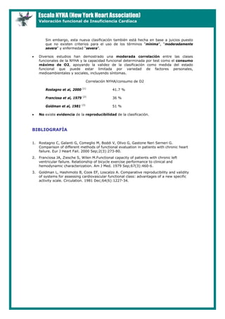 Escala NYHA (New York Heart Association)
Valoración funcional de Insuficiencia Cardíaca
Sin embargo, esta nueva clasificación también está hecha en base a juicios puesto
que no existen criterios para el uso de los términos “mínima”, “moderadamente
severa” y enfermedad “severa”.
• Diversos estudios han demostrado una moderada correlación entre las clases
funcionales de la NYHA y la capacidad funcional determinada por test como el consumo
máximo de O2, apoyando la validez de la clasificación como medida del estado
funcional que puede estar limitada por variedad de factores personales,
medioambientales y sociales, incluyendo síntomas.
Correlación NYHA/consumo de O2
Rostagno et al, 2000 (1)
41.7 %
Franciosa et al, 1979 (2)
36 %
Goldman et al, 1981 (3)
51 %
• No existe evidencia de la reproducibilidad de la clasificación.
BIBLIOGRAFÍA
1. Rostagno C, Galanti G, Comeglio M, Boddi V, Olivo G, Gastone Neri Serneri G.
Comparison of different methods of functional evaluation in patients with chronic heart
failure. Eur J Heart Fail. 2000 Sep;2(3):273-80.
2. Franciosa JA, Ziesche S, Wilen M.Functional capacity of patients with chronic left
ventricular failure. Relationship of bicycle exercise performance to clinical and
hemodynamic characterization. Am J Med. 1979 Sep;67(3):460-6.
3. Goldman L, Hashimoto B, Cook EF, Loscalzo A. Comparative reproducibility and validity
of systems for assessing cardiovascular functional class: advantages of a new specific
activity scale. Circulation. 1981 Dec;64(6):1227-34.
 