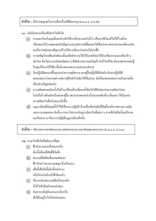 ตัวชี้วัด • มีวิจำรณญำณในกำรเลือกเรื่องที่ฟังและดู (ท ๓.๑ ม. ๔-๖/๕)
๑๑. นักเรียนควรเลือกฟังสำรในข้อใด
๑ กำรมองโลกในมุมที่แตกต่ำงทำให้เรำเห็นควำมจริงที่ว่ำ เส้นทำงชีวิตแม้ไม่ได้โรยด้วย
กลีบดอกไม้อำจพบเจอกับปัญหำและอุปสรรคที่ทิ่มแทงให้เจ็บปวด แต่หำกเรำมองย้อนกลับ
จะเห็นว่ำพลังของปัญหำสร้ำงให้เรำแข็งแกร่งอย่ำงไม่น่ำเชื่อ
๒ กำรเผชิญโลกเพียงลำพังมำตั้งแต่ยังจำควำมได้ เป็นบทเรียนให้ฉันแข็งแกร่งและแข็งกร้ำว
ต่อโลก ฉันไม่เกรงกลัวต่อภัยต่ำง ๆ ที่ขัดขวำงควำมเจริญก้ำวหน้ำในชีวิต ฉันจะพยำยำมต่อสู้
ในทุกวิถีทำงให้ได้มำซึ่งเงินทองและควำมสะดวกสบำย
๓ ฉันปฏิบัติตนบนพื้นฐำนแห่งควำมยุติธรรม หำกผู้ใดปฏิบัติดีกับฉัน ฉันจะปฏิบัติดี
ตอบแทนกว่ำหลำยเท่ำ แต่หำกผู้ใดทำร้ำยฉันให้เจ็บปวด ฉันก็จะตอบแทนควำมร้ำยกำจนั้น
เป็นเท่ำทวีคูณเช่นกัน
๔ ควำมผิดพลำดนับครั้งไม่ถ้วน เป็นเครื่องที่ตอกย้ำจิตใจให้ฝังปมแห่งควำมผิดหวังจน
ไม่กล้ำก้ำวเดินต่อหรือสบตำผู้ใด เพรำะสำยตำเหล่ำนั้นจะคอยจับจ้อง ทิ่มแทง ให้ปมแห่ง
ควำมผิดหวังเจ็บปวดมำกยิ่งขึ้น
๕ กฎระเบียบที่รัดกุมตั้งไว้ให้เป็นแนวปฏิบัติ ล้วนเป็นข้อบังคับที่ปิดกั้นเสรีภำพทำงควำมคิด
และกำรแสดงออก ดังนั้น เรำควรวิเครำะห์กฎระเบียบในข้อต่ำง ๆ หำกข้อใดปิดกั้นเสรีภำพ
จนเกินควร เรำก็ละกำรปฏิบัติกฎระเบียบข้อนั้น
ตัวชี้วัด • อธิบำยธรรมชำติของภำษำ พลังของภำษำ และลักษณะของภำษำ (ท ๔.๑ ม. ๔-๖/๑)
๑๒. ภำษำในข้อใดมีพลังมำกที่สุด
๑ ฟ้ำหัวเรำะเยำะข้ำชะตำหรือ
ดินนั้นถืออภิสิทธิ์ชีวิตข้ำ
๒ พรหมลิขิตขีดเส้นเกณฑ์ชะตำ
ฟ้ำ อินทร์ พรหม ยมพญำ ข้ำหรือเกรง
๓ เย้ยทั้งฟ้ำท้ำทั้งดินสิ้นยำเกรง
หรือใครเก่งเกินข้ำฟ้ำดินกลัว
๔ ข้ำกระทำแต่กรรมดีมีหรือจะกลัว
มิใช่ใจชั่วลืมตัวหลงลำพอง
๕ อันสวรรค์อยู่ในอกนรกนั่นหรือ
ข้ำก็ถืออยู่ในใจไม่หม่นหมอง
 