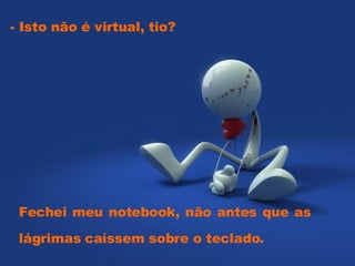- Isto não é virtual, tio?  Fechei meu notebook, não antes que as lágrimas caíssem sobre o teclado.  