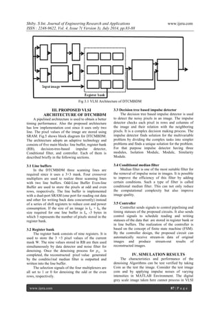 Shiby. S Int. Journal of Engineering Research and Applications www.ijera.com 
ISSN : 2248-9622, Vol. 4, Issue 7( Version 3), July 2014, pp.83-88 
www.ijera.com 87 | P a g e 
Fig 3.1 VLSI Architecture of DTCMBDM 
III. PROPOSED VLSI ARCHITECTURE OF DTCMBDM 
A pipelined architecture is used to obtain a better timing performance. Also the proposed architecture has low implementation cost since it uses only two line. The pixel values of the image are stored using SRAM. Fig.5 shows block diagram for DTCMBDM. The architecture adopts an adaptive technology and consists of five main blocks: line buffer, register bank (RB), decision-tree-based impulse detector, Conditional filter, and controller. Each of them is described briefly in the following sections. 3.1 Line buffers In the DTCMBDM three scanning lines are required since it uses a 3×3 mask. Four crossover multipliers are used to realize three scanning lines with two line buffers. Odd-Line Buffer Even-line Buffer are used to store the pixels at odd and even rows, respectively. The line buffer is implemented with a dual-port SRAM (one port for reading out data and other for writing back data concurrently) instead of a series of shift registers to reduce cost and power consumption. If the size of an image is Iw × Ih, the size required for one line buffer is Iw -3 bytes in which 3 represents the number of pixels stored in the register bank. 3.2 Register bank The register bank consists of nine registers. It is used to store the 3 ×3 pixel values of the current mask W. The nine values stored in RB are then used simultaneously by data detector and noise filter for denoising. Once the denoising process for pi,j is completed, the reconstructed pixel value generated by the conditio1nal median filter is outputted and written into the line buffer. The selection signals of the four multiplexers are all set to 1 or 0 for denoising the odd or the even rows, respectively. 
3.3 Decision tree based impulse detector The decision tree based impulse detector is used to detect the noisy pixels in an image. The impulse detector checks each pixel in rows and columns of the image and their relation with the neighboring pixels. It is a complex decision making process. The impulse detector finds solution for the multivariable problem by dividing the complex tasks into simpler problems and finds a unique solution for the problem. For that purpose impulse detector having three modules, Isolation Module, Module, Similarity Module. 3.4 Conditional median filter Median filter is one of the most suitable filter for the removal of impulse noise in images. It is possible to improve the efficiency of this filter by adding certain conditions. Such a type of filter is called conditional median filter. This can not only reduce the computational complexity but also improve image quality. 3.5 Controller Controller sends signals to control pipelining and timing statuses of the proposed circuits. It also sends control signals to schedule reading and writing statuses of the data that are stored in register bank or in line buffers. The realization of the controller is based on the concept of finite state machine (FSM). By the controller design, the proposed circuit can automatically receive stream-in data of original images and produce stream-out results of reconstructed images. 
IV. SIMULATION RESULTS 
The characteristics and performance of the denoising Algorithms can be test verified by taking Coin as the test the image. Consider the test image coin and by applying impulse noises of varying intensities in MATLAB Environment. The digital grey scale image taken here cannot process in VLSI  