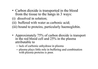 • Carbon dioxide is transported in the blood
from the tissue to the lungs in 3 ways:
(i) dissolved in solution;
(ii) buffered with water as carbonic acid;
(iii) bound to proteins, particularly haemoglobin.
• Approximately 75% of carbon dioxide is transport
in the red blood cell and 25% in the plasma
attributable to
– lack of carbonic anhydrase in plasma
– plasma plays little role in buffering and combination
with plasma proteins is poor.
 
