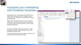 Jumpstart your notetaking
with OneNote Templates
Organizations are increasingly using OneNote as a
shared note taking resource for meetings, and in
many cases, are creating new notebooks with every
Microsoft Team.
Rather than re-create the layout of your meeting
notes each and every time, did you know that you
can insert a quick and easy format for notes using
OneNote templates?
To open a template, simply go into Insert > Page
Templates and open Page Templates to open the
expanded template menu.
If you regularly leverage the templates, the menu will
provide the last few templates used.
 