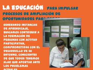 La educación       para impulsar
procesos de ampliación de
oportunidades para todos.
Generando instancias
de aprendizaje,
buscamos contribuir a
la formación de
personas con actitud
participativa,
comprometidas con el
desarrollo de su
entorno, conscientes
de que todos tenemos
algo que aportar ante
los problemas
 