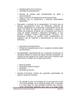 Administración de centros de cómputos Página 20
Tamaño interno de la memoria.
Velocidad de procesamiento.
Número de canales para Entrada/Salida de datos y
comunicaciones.
Tipos y números de dispositivos de almacenamiento.
Software que se proporciona y sistemas desarrollados
disponibles.
Evaluación y medición de la computadora: Es común que se
efectué comparaciones entre los diferentes sistemas de
cómputo basándonos en el desarrollo y desempeño real de los
datos. Los datos de referencia son generados a través del
empleo de programas sintéticos (es un programa que imita la
carga de trabajo esperada y determina resultados), lo cual
permite comparar contra especificaciones técnicas. Los
programas sintéticos se pueden correr prácticamente en
cualquier tipo de ambiente y generalmente se toma como
referencia:
Velocidad de procesamiento.
Tiempo de respuesta para envío y recepción de datos desde
las terminales.
Compatibilidad: Ocasionalmente por cuestiones económicas se
considera factible la compra de equipo llamado compatible. La
ventaja de este equipo es un menor costo que el original, pero
debe tenerse cuidado con los siguientes puntos:
Nivel de calidad.
Desempeño igual al original.
Garantías.
Acuerdos de servicio.
Factores financieros: Existen las siguientes posibilidades de
adquirir equipo de cómputo:
Por alquiler ó renta: Las ventajas son el que tenemos un alto
nivel de flexibilidad, no se requieren pagos altos y elevados,
y a corto plazo es más económico alquilar que comprar.
Como desventajas podemos decir que a la larga puede
 