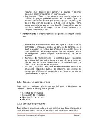 Administración de centros de cómputos Página 21
resultar más costoso que comprar el equipo y además
podemos tener limitaciones en cuanto a uso.
Por compra: Tiene como ventaja que puede pagarse a
crédito en pagos predeterminados en períodos fijos, no
necesariamente se tienen que efectuar pagos elevados y se
puede disponer del equipo a la hora que se quiera. Tiene
como desventajas que es una decisión irrevocable, que se
requiere capital inicial mayor que en el caso anterior y el
riesgo a la obsolescencia.
Mantenimiento y soporte técnico: Los puntos de mayor interés
son:
Fuente de mantenimiento: Una vez que el sistema se ha
entregado e instalado, existe un período de garantía en el
cual la unidad de ventas que efectuó la operación tiene la
responsabilidad del mantenimiento, después de este tiempo
el comprador puede adquirir mantenimiento de varias
fuentes.
Términos de mantenimiento: El contrato puede redactarse
de manera tal que cubra tanto la mano de obra como las
piezas que se hayan necesitado en el mantenimiento, ó
mano de obra y piezas por separado.
Servicio y respuesta: El apoyo de mantenimiento es útil si se
encuentra disponible cuando se requiere. Dos puntos de
interés son el tiempo de respuesta y las horas en las que se
puede obtener el apoyo.
2.2.1-Consideraciones generales
Para realizar cualquier adquisición de Software o Hardware, se
deberán considerar los siguientes puntos:
Solicitud de propuesta
Evaluación de propuesta
Negociación de contrato
Garantía
2.2.2-Solicitud de propuesta
Todo sistema se origina en base a una solicitud que hace el usuario al
centro de cómputo, intentando satisfacer una necesidad específica.
 