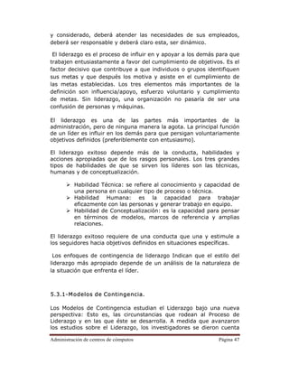 Administración de centros de cómputos Página 47
y considerado, deberá atender las necesidades de sus empleados,
deberá ser responsable y deberá claro esta, ser dinámico.
El liderazgo es el proceso de influir en y apoyar a los demás para que
trabajen entusiastamente a favor del cumplimiento de objetivos. Es el
factor decisivo que contribuye a que individuos o grupos identifiquen
sus metas y que después los motiva y asiste en el cumplimiento de
las metas establecidas. Los tres elementos más importantes de la
definición son influencia/apoyo, esfuerzo voluntario y cumplimiento
de metas. Sin liderazgo, una organización no pasaría de ser una
confusión de personas y máquinas.
El liderazgo es una de las partes más importantes de la
administración, pero de ninguna manera la agota. La principal función
de un líder es influir en los demás para que persigan voluntariamente
objetivos definidos (preferiblemente con entusiasmo).
El liderazgo exitoso depende más de la conducta, habilidades y
acciones apropiadas que de los rasgos personales. Los tres grandes
tipos de habilidades de que se sirven los líderes son las técnicas,
humanas y de conceptualización.
Habilidad Técnica: se refiere al conocimiento y capacidad de
una persona en cualquier tipo de proceso o técnica.
Habilidad Humana: es la capacidad para trabajar
eficazmente con las personas y generar trabajo en equipo.
Habilidad de Conceptualización: es la capacidad para pensar
en términos de modelos, marcos de referencia y amplias
relaciones.
El liderazgo exitoso requiere de una conducta que una y estimule a
los seguidores hacia objetivos definidos en situaciones específicas.
Los enfoques de contingencia de liderazgo Indican que el estilo del
liderazgo más apropiado depende de un análisis de la naturaleza de
la situación que enfrenta el líder.
5.3.1-Modelos de Contingencia.
Los Modelos de Contingencia estudian el Liderazgo bajo una nueva
perspectiva: Esto es, las circunstancias que rodean al Proceso de
Liderazgo y en las que éste se desarrolla. A medida que avanzaron
los estudios sobre el Liderazgo, los investigadores se dieron cuenta
 