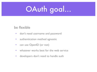 OAuth goal...

be ﬂexible
•   don’t need username and password
•   authentication method agnostic
•   can use OpenID (or not)
•   whatever works best for the web service
•   developers don’t need to handle auth
 