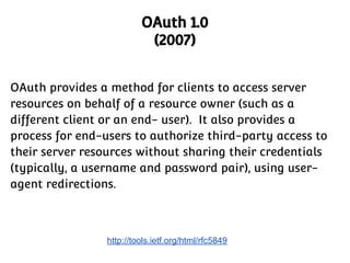 OAuth 1.0
(2007)
OAuth provides a method for clients to access server
resources on behalf of a resource owner (such as a
different client or an end- user). It also provides a
process for end-users to authorize third-party access to
their server resources without sharing their credentials
(typically, a username and password pair), using useragent redirections.

http://tools.ietf.org/html/rfc5849

 