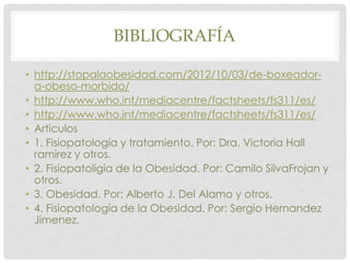 BIBLIOGRAFÍA

• http://stopalaobesidad.com/2012/10/03/de-boxeador-
  a-obeso-morbido/
• http://www.who.int/mediacentre/factsheets/fs311/es/
• http://www.who.int/mediacentre/factsheets/fs311/es/
• Articulos
• 1. Fisiopatología y tratamiento. Por: Dra. Victoria Hall
  ramirez y otros.
• 2. Fisiopatoligía de la Obesidad. Por: Camilo SilvaFrojan y
  otros.
• 3. Obesidad. Por: Alberto J. Del Alamo y otros.
• 4. Fisiopatología de la Obesidad. Por: Sergio Hernandez
  Jimenez.
 