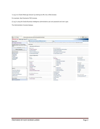 PREPARED BY RAVI KUMAR LANKE Page 2
1) Log in to Oracle WebLogic Serverr by entering its URL into a Web browser.
For example, http://hostname:7001/console.
2) Log in using the Oracle Business Intelligence administrative user and password and click Login.
The Administration Console displays.
 