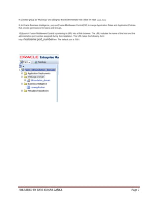 PREPARED BY RAVI KUMAR LANKE Page 7
8) Created group as "MyGroup" and assigned the BIAdministrator role .More on roles Click here
9) In Oracle Business Intelligence, you use Fusion Middleware Control(EM) to mange Application Roles and Application Policies
that provide permissions for Users and Groups.
10) Launch Fusion Middleware Control by entering its URL into a Web browser. The URL includes the name of the host and the
administration port number assigned during the installation. This URL takes the following form:
http://hostname:port_number/em. The default port is 7001.
 