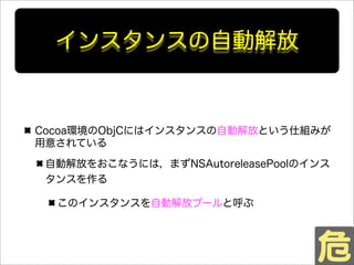 インスタンスの自動解放
Cocoa環境のObjCにはインスタンスの自動解放という仕組みが
用意されている
自動解放をおこなうには，まずNSAutoreleasePoolのインス
タンスを作る
このインスタンスを自動解放プールと呼ぶ
 