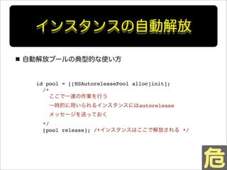 インスタンスの自動解放
自動解放プールの典型的な使い方
id pool = [[NSAutoreleasePool alloc]init];
/*
ここで一連の作業を行う
一時的に用いられるインスタンスにはautorelease
メッセージを送っておく
*/
[pool release]; /*インスタンスはここで解放される */
 