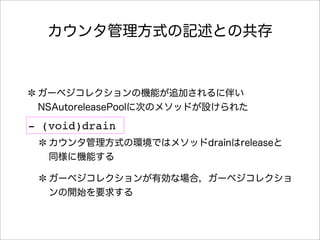 カウンタ管理方式の記述との共存
ガーベジコレクションの機能が追加されるに伴い
NSAutoreleasePoolに次のメソッドが設けられた
カウンタ管理方式の環境ではメソッドdrainはreleaseと
同様に機能する
ガーベジコレクションが有効な場合，ガーベジコレクショ
ンの開始を要求する
- (void)drain
 