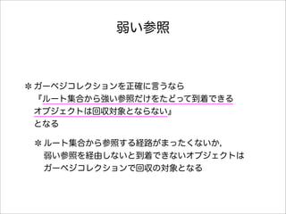 弱い参照
ガーベジコレクションを正確に言うなら
『ルート集合から強い参照だけをたどって到着できる
オブジェクトは回収対象とならない』
となる
ルート集合から参照する経路がまったくないか，
弱い参照を経由しないと到着できないオブジェクトは
ガーベジコレクションで回収の対象となる
 