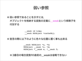 弱い参照
弱い参照であることを示すには，
オブジェクトを格納する変数の定義に__weakという修飾子を
付加する
宣言の際に以下のように色々な位置に置く事も出来る
3番目の場合変数fの直前の__weakは省略できない
__weak id trmp;
__weak NSObject *cacheObj;
__weak NSObject *a, *b;
NSObject __weak *c, *d;
NSObject *__weak e, *__weak f;
 