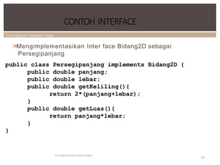 Pemrograman Berbasis Objek
CONTOH INTERFACE
Pemrograman Berorientasi Object
100
>
>
Mengimplementasikan Inter face Bidang2D sebagai
Persegipanjang
public class Persegipanjang implements Bidang2D {
public double panjang;
public double lebar;
public double getKeliling(){
return 2*(panjang+lebar);
}
public double getLuas(){
return panjang*lebar;
}
}
 