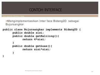 Pemrograman Berbasis Objek
CONTOH INTERFACE
Pemrograman Berorientasi Object
101
>
>
Mengimplementasikan Inter face Bidang2D sebagai
Bujursangkar
public class Bujursangkar implements Bidang2D {
public double sisi;
public double getKeliling(){
return 4*sisi;
}
public double getLuas(){
return sisi*sisi;
}
}
 