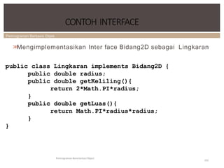 Pemrograman Berbasis Objek
CONTOH INTERFACE
Pemrograman Berorientasi Object
102
>
>
Mengimplementasikan Inter face Bidang2D sebagai Lingkaran
public class Lingkaran implements Bidang2D {
public double radius;
public double getKeliling(){
return 2*Math.PI*radius;
}
public double getLuas(){
return Math.PI*radius*radius;
}
}
 