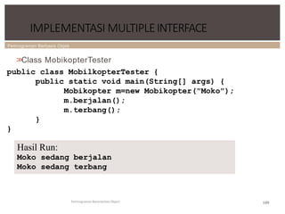 Pemrograman Berbasis Objek
109
IMPLEMENTASI MULTIPLEINTERFACE
Pemrograman Berorientasi Object
>
>
Class MobikopterTester
public class MobilkopterTester {
public static void main(String[] args) {
Mobikopter m=new Mobikopter("Moko");
m.berjalan();
m.terbang();
}
}
Hasil Run:
Moko sedang berjalan
Moko sedang terbang
 