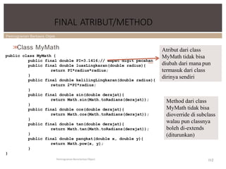 Pemrograman Berbasis Objek
FINAL ATRIBUT/METHOD
Pemrograman Berorientasi Object
>
>
Class MyMath
public class MyMath {
public final double PI=3.1416;// empat digit pecahan
public final double luasLingkaran(double radius){
return PI*radius*radius;
}
public final double kelilingLingkaran(double radius){
return 2*PI*radius;
}
public final double sin(double derajat){
return Math.sin(Math.toRadians(derajat));
}
public final double cos(double derajat){
return Math.cos(Math.toRadians(derajat));
}
public final double tan(double derajat){
return Math.tan(Math.toRadians(derajat));
}
public final double pangkat(double x, double y){
return Math.pow(x, y);
}
}
Atribut dari class
MyMath tidak bisa
diubah dari mana pun
termasuk dari class
dirinya sendiri
Method dari class
MyMath tidak bisa
dioverride di subclass
walau pun classnya
boleh di-extends
(diturunkan)
112
 