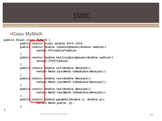 Pemrograman Berbasis Objek
STATIC
Pemrograman Berorientasi Object
>
>
Class MyMath
public final class MyMath {
public static final double PI=3.1416;
public static double luasLingkaran(double radius){
return PI*radius*radius;
}
public static double kelilingLingkaran(double radius){
return 2*PI*radius;
}
public static double sin(double derajat){
return Math.sin(Math.toRadians(derajat));
}
public static double cos(double derajat){
return Math.cos(Math.toRadians(derajat));
}
public static double tan(double derajat){
return Math.tan(Math.toRadians(derajat));
}
public static double pangkat(double x, double y){
return Math.pow(x, y);
}
}
118
 