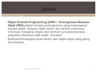 Pemrograman Berbasis Objek
DEFINISI
Pemrograman Berorientasi Object
2
Object Oriented Programming (OOP) / Pemrograman Berbasis
Objek (PBO) adalah konsep pemrograman yang menerapkan
konsep objek , dimana objek terdiri dari atribut (informasi-
informasi mengenai objek) dan method ( prosedur/proses)
yang bisa dilakukan oleh objek tersebut.
Software/Perangkat lunak terdiri dari objek-objek yang saling
berinteraksi.
 
