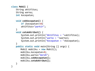 class Mobil {
String aktifitas;
String warna;
int kecepatan;
void cekKecepatan() {
if (kecepatan==0)
aktifitas="parkir";
}
void cetakAtribut() {
System.out.println("Aktifitas = "+aktifitas);
System.out.println("warna = "+warna);
System.out.println("Kecepatan = "+kecepatan);
}
public static void main(String [] args) {
Mobil mobilku = new Mobil();
mobilku.kecepatan=0;
mobilku.warna="merah";
mobilku.cekKecepatan();
mobilku.cetakAtribut();
}
}
 