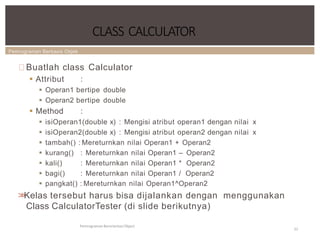 Pemrograman Berbasis Objek
CLASS CALCULATOR
Pemrograman Berorientasi Object
22
Buatlah class Calculator
 Attribut :
 Operan1 bertipe double
 Operan2 bertipe double
 Method :
 isiOperan1(double x) : Mengisi atribut operan1 dengan nilai x
 isiOperan2(double x) : Mengisi atribut operan2 dengan nilai x
 tambah() : Mereturnkan nilai Operan1 + Operan2
 kurang()
 kali()
 bagi()
: Mereturnkan nilai Operan1 – Operan2
: Mereturnkan nilai Operan1 * Operan2
: Mereturnkan nilai Operan1 / Operan2
 pangkat() : Mereturnkan nilai Operan1^Operan2
>
>
Kelas tersebut harus bisa dijalankan dengan menggunakan
Class CalculatorTester (di slide berikutnya)
 
