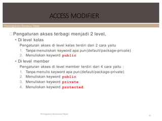 Pemrograman Berbasis Objek
ACCESS MODIFIER
Pemrograman Berorientasi Object
32
Pengaturan akses terbagi menjadi 2 level,
 Di level kelas
Pengaturan akses di level kelas terdiri dari 2 cara yaitu
1. Tanpa menuliskan keyword apa pun (default/package-private)
2. Menuliskan keyword public
 Di level member
Pengaturan akses di level member terdiri dari 4 cara yaitu :
1. Tanpa menulis keyword apa pun (default/package-private)
2. Menuliskan keyword public
3. Menuliskan keyword private
4. Menuliskan keyword protected
 
