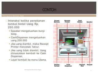 Pemrograman Berbasis Objek
Interaksi ketika penekanan
tombol Ambil Uang Rp.
200.000
 Speaker mengeluarkan bunyi
beep.
 CashDispenser mengeluarkan
uang 200.000
 Jika uang diambil, maka Receipt
Printer mencetak faktur,
 Jika uang tidak diambil, Uang
dimasukkan kembali ke Cash
Dispenser,
 Layar kembali ke menu Utama.
CONTOH
Pemrograman Berorientasi Object
5
 